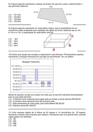 8) A figura seguinte representa o esboço do terreno da casa de Luciano, determinando o
seu perímetro obtemos:



(A)   107,15m
(B)   143,45m
(C)   130,49m
(D)   142,35m


9) A figura seguinte representa um reservatório d’água que os proprietários de um
condomínio estão projetando para captação das águas da chuva. Sabendo que a= 4m,
b= 3m e c= 2m, a capacidade do reservatório será de:


( A ) 9m³
( B ) 12m³
( C ) 48m³
( D ) 24m³



10) Carlos quer ajudar seus amigos a organizarem suas finanças. Primeiramente resolveu
representar a situação financeira em que eles se encontravam em um gráfico:




Diante do exposto, se eles se unissem de modo que os que tem sobrando emprestassem
para os que estão devendo
( A ) O dinheiro seria suficiente para pagar toda as dívidas e ainda sobraria R$ 200,00
( B ) O dinheiro seria suficiente mas não sobraria nada.
( C ) Eles precisariam de mais ajuda, pois ainda faltaria R$ 200,00
( D ) Sobraria ainda R$ 1000,00


11) Uma empresa dispõe de 8 ônibus de 42 lugares e 14 microônibus de 25 lugares.
Querendo contratar esta empresa para realizar o transporte para uma grande feira, quantas
vagas podem ser ofertadas:
( A ) 89
( B ) 350
( C ) 686
( D ) 336
 