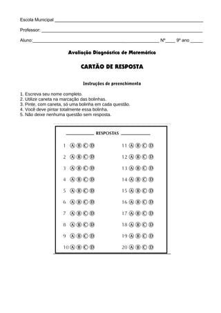 Escola Municipal ____________________________________________________________

Professor: _________________________________________________________________

Aluno:___________________________________________________ Nº____ 9º ano _____

                       Avaliação Diagnóstica de Matemática

                             CARTÃO DE RESPOSTA

                              Instruções de preenchimento

1. Escreva seu nome completo.
2. Utilize caneta na marcação das bolinhas.
3. Pinte, com caneta, só uma bolinha em cada questão.
4. Você deve pintar totalmente essa bolinha.
5. Não deixe nenhuma questão sem resposta.
 