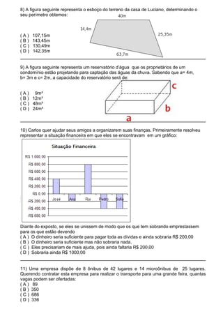 8) A figura seguinte representa o esboço do terreno da casa de Luciano, determinando o
seu perímetro obtemos:



(A)   107,15m
(B)   143,45m
(C)   130,49m
(D)   142,35m


9) A figura seguinte representa um reservatório d’água que os proprietários de um
condomínio estão projetando para captação das águas da chuva. Sabendo que a= 4m,
b= 3m e c= 2m, a capacidade do reservatório será de:


( A ) 9m³
( B ) 12m³
( C ) 48m³
( D ) 24m³



10) Carlos quer ajudar seus amigos a organizarem suas finanças. Primeiramente resolveu
representar a situação financeira em que eles se encontravam em um gráfico:




Diante do exposto, se eles se unissem de modo que os que tem sobrando emprestassem
para os que estão devendo
( A ) O dinheiro seria suficiente para pagar toda as dívidas e ainda sobraria R$ 200,00
( B ) O dinheiro seria suficiente mas não sobraria nada.
( C ) Eles precisariam de mais ajuda, pois ainda faltaria R$ 200,00
( D ) Sobraria ainda R$ 1000,00


11) Uma empresa dispõe de 8 ônibus de 42 lugares e 14 microônibus de 25 lugares.
Querendo contratar esta empresa para realizar o transporte para uma grande feira, quantas
vagas podem ser ofertadas:
( A ) 89
( B ) 350
( C ) 686
( D ) 336
 