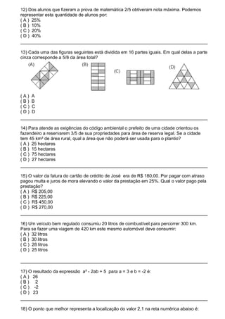 12) Dos alunos que fizeram a prova de matemática 2/5 obtiveram nota máxima. Podemos
representar esta quantidade de alunos por:
( A ) 25%
( B ) 10%
( C ) 20%
( D ) 40%


13) Cada uma das figuras seguintes está dividida em 16 partes iguais. Em qual delas a parte
cinza corresponde a 5/8 da área total?




(A)   A
(B)   B
(C)   C
(D)   D


14) Para atende as exigências do código ambiental o prefeito de uma cidade orientou os
fazendeiro a reservarem 3/5 de sua propriedades para área de reserva legal. Se a cidade
tem 45 km² de área rural, qual a área que não poderá ser usada para o plantio?
( A ) 25 hectares
( B ) 15 hectares
( C ) 75 hectares
( D ) 27 hectares


15) O valor da fatura do cartão de crédito de José era de R$ 180,00. Por pagar com atraso
pagou multa e juros de mora elevando o valor da prestação em 25%. Qual o valor pago pela
prestação?
( A ) R$ 205,00
( B ) R$ 225,00
( C ) R$ 450,00
( D ) R$ 270,00


16) Um veículo bem regulado consumiu 20 litros de combustível para percorrer 300 km.
Para se fazer uma viagem de 420 km este mesmo automóvel deve consumir:
( A ) 32 litros
( B ) 30 litros
( C ) 28 litros
( D ) 25 litros



17) O resultado da expressão a² - 2ab + 5 para a = 3 e b = -2 é:
( A ) 26
(B) 2
( C ) -2
( D ) 23


18) O ponto que melhor representa a localização do valor 2,1 na reta numérica abaixo é:
 