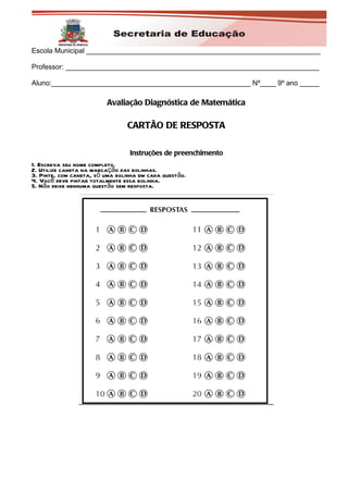Escola Municipal ____________________________________________________________

Professor: _________________________________________________________________

Aluno:___________________________________________________ Nº____ 9º ano _____

                         Avaliação Diagnóstica de Matemática

                                CARTÃO DE RESPOSTA

                                 Instruções de preenchimento
1. Escreva seu nome completo.
2. Utilize caneta na marcação das bolinhas.
3. Pinte, com caneta, só uma bolinha em cada questão.
4. Você deve pintar totalmente essa bolinha.
5. Não deixe nenhuma questão sem resposta.
 