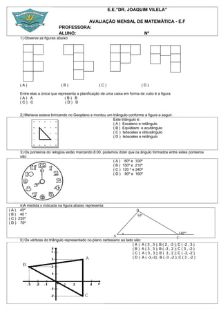 E.E.”DR. JOAQUIM VILELA”

                                         AVALIAÇÃO MENSAL DE MATEMÁTICA - E.F
                               PROFESSORA:
                               ALUNO:                        Nº
      1) Observe as figuras abaixo




      (A)                       (B)                     (C)                         (D)

      Entre elas a única que representa a planificação de uma caixa em forma de cubo é a figura:
      (A) A                      (B) B
      (C) C                      (D) D


      2) Mariana estava brincando no Geoplano e montou um triângulo conforme a figura a seguir.
                                                          Este triângulo é:
                                                          ( A ) Escaleno e retângulo
                                                          ( B ) Equilátero e acutângulo
                                                          ( C ) Isósceles e obtusângulo
                                                          ( D ) Isósceles e retângulo



      3) Os ponteiros do relógios estão marcando 8:00, podemos dizer que os ângulo formados entre estes ponteiros
      são:
                                                            ( A ) 80º e 100º
                                                            ( B ) 150º e 210º
                                                            ( C ) 120 º e 240º
                                                            ( D ) 80º e 160º




       4)A medida x indicada na figura abaixo representa:
( A ) 45º                                                                        B
( B ) 40 º                                                                       95º
( C ) 235º
( D ) 70º

                                                                    x                                      140º°
                                                               A                                          C
      5) Os vértices do triângulo representado no plano cartesiano ao lado são:
                                                                          ( A ) A ( 3 , 3 ); B ( 2 , -3 ); C ( -2 , 3 )
                                                                          ( B ) A ( 3 , 3 ); B ( -3 , 2 ); C ( 3 , -2 )
                                                                          ( C ) A ( 3 , 3 ); B ( 3 , 2 ); C ( -3, -2 )
                                                                          ( D ) A ( -3,-3); B ( -3 ,-2 ); C ( 3 , -2 )
 