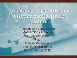 Técnica del Valor Presente
  Matemática Básica de
         Actuaría
    Presentación para la clase
      MATH 6300 - Actuaría
        Dr. Balbino García
               Por:
        Maritsa Menéndez
      Rosa E. Padilla Torres
       15 de mayo de 2012
 