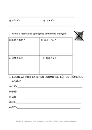________________________________________________________________
________________________________________________________________
e) 112
- 92
= f) 122
+ 32
=
________________________________________________________________
________________________________________________________________
3- Arme e resolva as operações com muita atenção:
a) 834 + 527 = b) 963 – 737=
c) 324 X 3 = d) 438 X 2 =
4- ESCREVA POR EXTENSO (COMO SE LÊ) OS NÚMEROS
ABAIXO.
a) 130- _______________________________________________
b) 503- _______________________________________________
c) 226 -_______________________________________________
d) 49- _______________________________________________
e) 926-______________________________________________
Avaliação adaptada pela professora da Sala de Recursos Multifuncionais
 