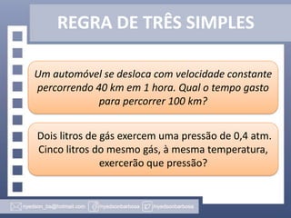 REGRA DE TRÊS SIMPLES
Um automóvel se desloca com velocidade constante
percorrendo 40 km em 1 hora. Qual o tempo gasto
para percorrer 100 km?
Dois litros de gás exercem uma pressão de 0,4 atm.
Cinco litros do mesmo gás, à mesma temperatura,
exercerão que pressão?

 