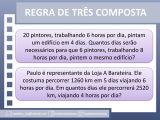 REGRA DE TRÊS COMPOSTA
20 pintores, trabalhando 6 horas por dia, pintam
um edifício em 4 dias. Quantos dias serão
necessários para que 6 pintores, trabalhando 8
horas por dia, pintem o mesmo edifício?
Paulo é representante da Loja A Barateira. Ele
costuma percorrer 1260 km em 5 dias viajando 6
horas por dia. Em quantos dias ele percorrerá 2520
km, viajando 4 horas por dia?

 
