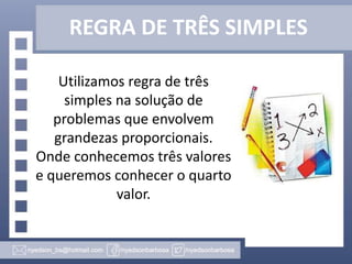 REGRA DE TRÊS SIMPLES
Utilizamos regra de três
simples na solução de
problemas que envolvem
grandezas proporcionais.
Onde conhecemos três valores
e queremos conhecer o quarto
valor.

 
