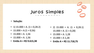 Juros Simples
• Solução:
• 1) 15.000 = A. (1 + 0,28.2)
• 15.000 = A.(1 + 0,56)
• 15.000 = A. 1,56
• 15.000 = A. 1,56
• Então A = R$ 9.615,38
• 2) 15.000 = A. (1 + 0,28.1)
15.000 = A. (1 + 0,28)
• 15.000 = A. 1,28
• 15.000 = A 1,28
• Então A = R$ 11.718,75
 