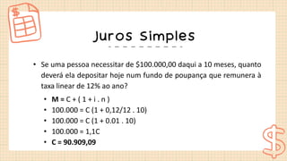 Juros Simples
• Se uma pessoa necessitar de $100.000,00 daqui a 10 meses, quanto
deverá ela depositar hoje num fundo de poupança que remunera à
taxa linear de 12% ao ano?
• M = C + ( 1 + i . n )
• 100.000 = C (1 + 0,12/12 . 10)
• 100.000 = C (1 + 0.01 . 10)
• 100.000 = 1,1C
• C = 90.909,09
 