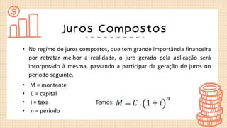 Juros Compostos
• No regime de juros compostos, que tem grande importância financeira
por retratar melhor a realidade, o juro gerado pela aplicação será
incorporado à mesma, passando a participar da geração de juros no
período seguinte.
• M = montante
• C = capital
• i = taxa Temos:
• n = período
 