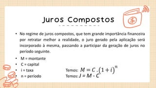 Juros Compostos
• No regime de juros compostos, que tem grande importância financeira
por retratar melhor a realidade, o juro gerado pela aplicação será
incorporado à mesma, passando a participar da geração de juros no
período seguinte.
• M = montante
• C = capital
• i = taxa Temos:
• n = período Temos: J = M - C
 