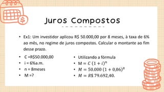 Juros Compostos
• Ex1: Um investidor aplicou R$ 50.000,00 por 8 meses, à taxa de 6%
ao mês, no regime de juros compostos. Calcular o montante ao fim
desse prazo.
• C =R$50.000,00
• i = 6%a.m.
• n = 8meses
• M =?
• Utilizando a fórmula
• M = 𝐶 1 + 𝑖 𝑛
• 𝑀 = 50.000 1 + 0,06 8
• 𝑀 = 𝑅$ 79.692,40.
 