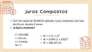 Juros Compostos
• Ex2: Um capital de $6.000 foi aplicado a juros compostos com taxa
de 2% a.m. durante 3 meses.
• a) Qual o montante?
C = R$ 6.000
i = 2% a.m.
n = 3 meses
M = ?
• 𝑀 = 𝐶 1 + 𝑖 𝑛
• 𝑀 = 6.000 1 + 0,02 3
• 𝑀 = 𝑅$6.367,25.
 