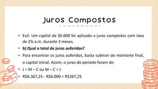 Juros Compostos
• Ex2: Um capital de $6.000 foi aplicado a juros compostos com taxa
de 2% a.m. durante 3 meses.
• b) Qual o total de juros auferidos?
• Para encontrar os juros auferidos, basta subtrair do montante final,
o capital inicial. Assim, o juros do período foram de:
• J = M – C ou M – C = J
• R$6.367,25 - R$6.000 = R$367,25
 