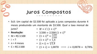 Juros Compostos
• Ex3: Um capital de $2.500 foi aplicado a juros compostos durante 4
meses produzindo um montante de $3.500. Qual a taxa mensal de
juros?
• Resolução:
• M = R$ 3.500
• i = ?
• n = 4 meses
• C = R$ 2.500
• 𝑀 = 𝐶 1 + 𝑖 𝑛
• 3.500 = 2.500 1 + 𝑖 4
• 1 + 𝑖 4
=
3.500
2.500
• 1 + 𝑖 4
= 1,4
• (1 + 𝑖) = 4
1,4
• (1 + 𝑖) = 1,0878 𝑖 = 0,0878 = 8,78%
 