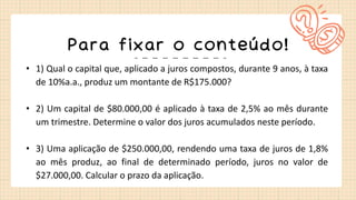 Para fixar o conteúdo!
• 1) Qual o capital que, aplicado a juros compostos, durante 9 anos, à taxa
de 10%a.a., produz um montante de R$175.000?
• 2) Um capital de $80.000,00 é aplicado à taxa de 2,5% ao mês durante
um trimestre. Determine o valor dos juros acumulados neste período.
• 3) Uma aplicação de $250.000,00, rendendo uma taxa de juros de 1,8%
ao mês produz, ao final de determinado período, juros no valor de
$27.000,00. Calcular o prazo da aplicação.
 