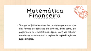 Matemática
Financeira
• Tem por objetivo fornecer instrumentos para o estudo
das formas de aplicação de dinheiro, bem como, de
pagamento de empréstimos. Agora, você vai estudar
um desses instrumentos: o regime de capitalização de
juros simples.
 