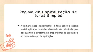 Regime de Capitalização de
Juros Simples
• A remuneração (rendimento) é feita sobre o capital
inicial aplicado (também chamado de principal) que,
por sua vez, é diretamente proporcional ao seu valor e
ao mesmo tempo de aplicação.
 