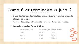 Como é determinado o juros?
• O juro é determinado através de um coeficiente referido a um dado
intervalo de tempo.
• As taxas de juros geralmente são apresentadas de dois modos:
• Forma Porcentual ou Forma Unitária.
 