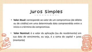 Juros Simples
• Valor Atual: corresponde ao valor de um compromisso (de débito
ou de crédito) em uma determinada data compreendida entre o
início e o término do compromisso.
• Valor Nominal: é o valor da aplicação (ou do recebimento) em
sua data de vencimento, ou seja, é a soma do capital + juros
(montante)
 