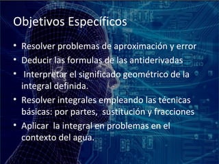 Objetivos Específicos
• Resolver problemas de aproximación y error
• Deducir las formulas de las antiderivadas
• Interpretar el significado geométrico de la
  integral definida.
• Resolver integrales empleando las técnicas
  básicas: por partes, sustitución y fracciones
• Aplicar la integral en problemas en el
  contexto del agua.
 