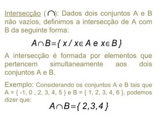 Intersecção ( ): Dados dois conjuntos A e B
não vazios, definimos a intersecção de A com
B da seguinte forma:
A intersecção é formada por elementos que
pertencem simultaneamente aos dois
conjuntos A e B.
Exemplo: Considerando os conjuntos A e B tais que
A = { -1, 0 , 2, 3, 4, 5 } e B = { 1, 2, 3, 4, 6 }, podemos
dizer que:
∩
}BxeAx/x{BA ∈∈=∩
}4,3,2{BA =∩
 