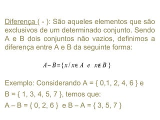 Diferença ( - ): São aqueles elementos que são
exclusivos de um determinado conjunto. Sendo
A e B dois conjuntos não vazios, definimos a
diferença entre A e B da seguinte forma:
Exemplo: Considerando A = { 0,1, 2, 4, 6 } e
B = { 1, 3, 4, 5, 7 }, temos que:
A – B = { 0, 2, 6 } e B – A = { 3, 5, 7 }
{ / }A B x x A e x B− = ∈ ∉
 