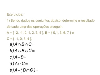 Exercícios:
1) Sendo dados os conjuntos abaixo, determine o resultado
de cada uma das operações a seguir.
A = { -2, -1, 0, 1, 2, 3, 4 }, B = { 0,1, 3, 6, 7 } e
C = { -1, 0, 3, 4 }.
=∩−
=∩
=−
=∪∪
=∩∩
)CB(A)e
CA)d
BA)c
CBA)b
CBA)a
 