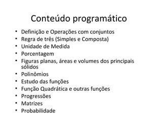Conteúdo programático
• Definição e Operações com conjuntos
• Regra de três (Simples e Composta)
• Unidade de Medida
• Porcentagem
• Figuras planas, áreas e volumes dos principais
sólidos
• Polinômios
• Estudo das funções
• Função Quadrática e outras funções
• Progressões
• Matrizes
• Probabilidade
 