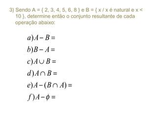 3) Sendo A = { 2, 3, 4, 5, 6, 8 } e B = { x / x é natural e x <
10 }, determine então o conjunto resultante de cada
operação abaixo:
)
)
)
)
) ( )
)
a A B
b B A
c A B
d A B
e A B A
f A φ
− =
− =
∪ =
∩ =
− ∩ =
− =
 