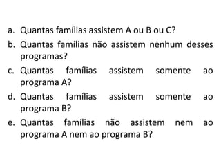 a. Quantas famílias assistem A ou B ou C?
b. Quantas famílias não assistem nenhum desses
programas?
c. Quantas famílias assistem somente ao
programa A?
d. Quantas famílias assistem somente ao
programa B?
e. Quantas famílias não assistem nem ao
programa A nem ao programa B?
 