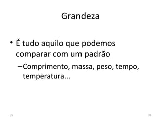 Grandeza
• É tudo aquilo que podemos
comparar com um padrão
–Comprimento, massa, peso, tempo,
temperatura...
L5 39
 