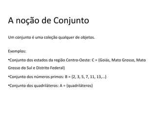 A noção de Conjunto
Um conjunto é uma coleção qualquer de objetos.
Exemplos:
•Conjunto dos estados da região Centro-Oeste: C = {Goiás, Mato Grosso, Mato
Grosso do Sul e Distrito Federal}
•Conjunto dos números primos: B = {2, 3, 5, 7, 11, 13,…}
•Conjunto dos quadriláteros: A = {quadriláteros}
 