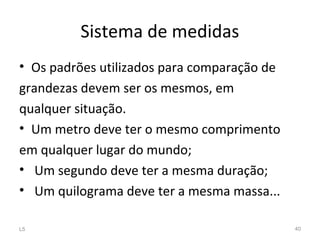 Sistema de medidas
• Os padrões utilizados para comparação de
grandezas devem ser os mesmos, em
qualquer situação.
• Um metro deve ter o mesmo comprimento
em qualquer lugar do mundo;
• Um segundo deve ter a mesma duração;
• Um quilograma deve ter a mesma massa...
L5 40
 