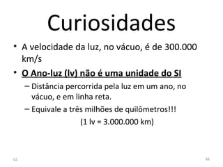 Curiosidades
• A velocidade da luz, no vácuo, é de 300.000
km/s
• O Ano-luz (lv) não é uma unidade do SI
– Distância percorrida pela luz em um ano, no
vácuo, e em linha reta.
– Equivale a três milhões de quilômetros!!!
(1 lv = 3.000.000 km)
L5 46
 