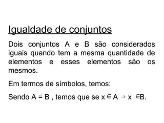 Igualdade de conjuntos
Dois conjuntos A e B são considerados
iguais quando tem a mesma quantidade de
elementos e esses elementos são os
mesmos.
Em termos de símbolos, temos:
Sendo A = B , temos que se x A x B.∈ ∈⇒
 