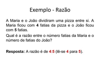 Exemplo - Razão
A Maria e o João dividiram uma pizza entre si. A
Maria ficou com 4 fatias da pizza e o João ficou
com 5 fatias.
Qual é a razão entre o número fatias da Maria e o
número de fatias do João?
Resposta: A razão é de 4:5 (lê-se 4 para 5).
 