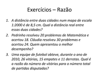 Exercícios – Razão
1. A distância entre duas cidades num mapa de escala
1:2000 é de 8,5 cm. Qual a distância real entre
essas duas cidades?
2. Pedrinho resolveu 20 problemas de Matemática e
acertou 18. Cláudia resolveu 30 problemas e
acertou 24. Quem apresentou o melhor
desempenho?
3. Uma equipe de futebol obteve, durante o ano de
2010, 26 vitórias, 15 empates e 11 derrotas. Qual é
a razão do número de vitórias para o número total
de partidas disputadas?
 