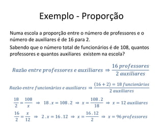 Exemplo - Proporção
Numa escola a proporção entre o número de professores e o
número de auxiliares é de 16 para 2.
Sabendo que o número total de funcionários é de 108, quantos
professores e quantos auxiliares existem na escola?
 