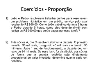 Exercícios - Proporção
1) João e Pedro resolveram trabalhar juntos para resolverem
um problema hidráulico em um prédio, serviço pelo qual
receberão R$ 990,00. Como João trabalhou durante 6 horas
e Pedro durante 5 horas, como eles deverão dividir com
justiça os R$ 990,00 que serão pagos por essa tarefa?
2) Três sócios A, B e C resolvem abrir uma pizzaria. O primeiro
investiu 30 mil reais, o segundo 40 mil reais e o terceiro 50
mil reais. Após 1 ano de funcionamento, a pizzaria deu um
lucro de 24 mil reais. Se esse lucro for distribuído aos sócios
de forma que a quantia recebida seja diretamente
proporcional ao valor investido, determine quanto cada um
recebeu.
 