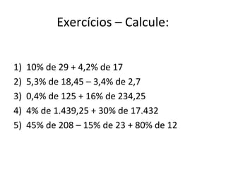 Exercícios – Calcule:
1) 10% de 29 + 4,2% de 17
2) 5,3% de 18,45 – 3,4% de 2,7
3) 0,4% de 125 + 16% de 234,25
4) 4% de 1.439,25 + 30% de 17.432
5) 45% de 208 – 15% de 23 + 80% de 12
 