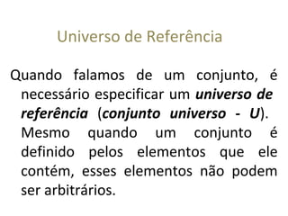 Universo de Referência
Quando falamos de um conjunto, é
necessário especificar um universo de
referência (conjunto universo - U).
Mesmo quando um conjunto é
definido pelos elementos que ele
contém, esses elementos não podem
ser arbitrários.
 
