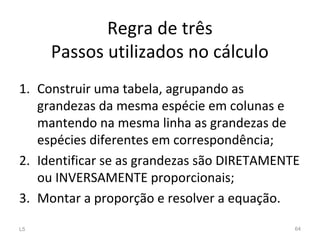 Regra de três
Passos utilizados no cálculo
1. Construir uma tabela, agrupando as
grandezas da mesma espécie em colunas e
mantendo na mesma linha as grandezas de
espécies diferentes em correspondência;
2. Identificar se as grandezas são DIRETAMENTE
ou INVERSAMENTE proporcionais;
3. Montar a proporção e resolver a equação.
L5 64
 