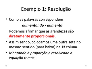 • Como as palavras correspondem
aumentando - aumenta
Podemos afirmar que as grandezas são
diretamente proporcionais.
• Assim sendo, colocamos uma outra seta no
mesmo sentido (para baixo) na 1ª coluna.
• Montando a proporção e resolvendo a
equação temos:
L5 68
Exemplo 1: Resolução
 