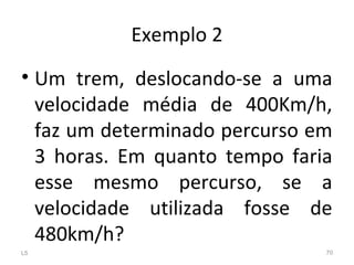 Exemplo 2
• Um trem, deslocando-se a uma
velocidade média de 400Km/h,
faz um determinado percurso em
3 horas. Em quanto tempo faria
esse mesmo percurso, se a
velocidade utilizada fosse de
480km/h?
L5 70
 