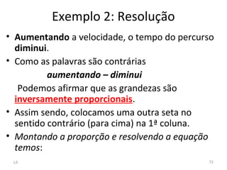 Exemplo 2: Resolução
• Aumentando a velocidade, o tempo do percurso
diminui.
• Como as palavras são contrárias
aumentando – diminui
Podemos afirmar que as grandezas são
inversamente proporcionais.
• Assim sendo, colocamos uma outra seta no
sentido contrário (para cima) na 1ª coluna.
• Montando a proporção e resolvendo a equação
temos:
L5 72
 