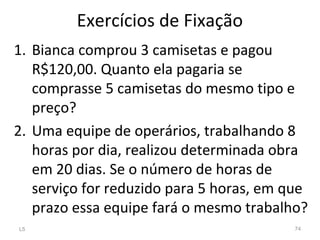 Exercícios de Fixação
1. Bianca comprou 3 camisetas e pagou
R$120,00. Quanto ela pagaria se
comprasse 5 camisetas do mesmo tipo e
preço?
2. Uma equipe de operários, trabalhando 8
horas por dia, realizou determinada obra
em 20 dias. Se o número de horas de
serviço for reduzido para 5 horas, em que
prazo essa equipe fará o mesmo trabalho?
L5 74
 