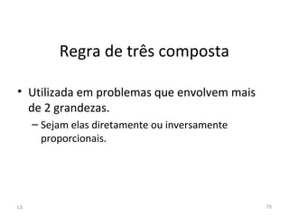 Regra de três composta
• Utilizada em problemas que envolvem mais
de 2 grandezas.
– Sejam elas diretamente ou inversamente
proporcionais.
L5 75
 