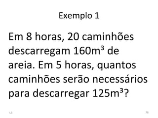Exemplo 1
Em 8 horas, 20 caminhões
descarregam 160m³ de
areia. Em 5 horas, quantos
caminhões serão necessários
para descarregar 125m³?
L5 76
 