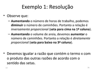 Exemplo 1: Resolução
• Observe que:
– Aumentando o número de horas de trabalho, podemos
diminuir o número de caminhões. Portanto a relação é
inversamente proporcional (seta para cima na 1ª coluna).
– Aumentando o volume de areia, devemos aumentar o
número de caminhões. Portanto a relação é diretamente
proporcional (seta para baixo na 3ª coluna).
• Devemos igualar a razão que contém o termo x com
o produto das outras razões de acordo com o
sentido das setas.
L5 78
 